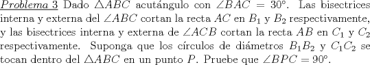 TEX: \noindent \underline{$Problema\ 3$} Dado $\triangle ABC$ acutngulo con $\angle BAC=30$. Las bisectrices interna y externa del $\angle ABC$ cortan la recta $AC$ en $B_1$ y $B_2$ respectivamente, y las bisectrices interna y externa de $\angle ACB$ cortan la recta $AB$ en $C_1$ y $C_2$ respectivamente. Suponga que los crculos de dimetros $B_1B_2$ y $C_1C_2$ se tocan dentro del $\triangle ABC$ en un punto $P$. Pruebe que $\angle BPC=90$.