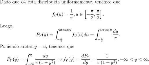 TEX: \noindent Dado que $U_2$ esta distribuida uniformemente, tenemos que<br />\[f_U(u)=\frac{1}{\pi},u\in\left[-\frac{\pi}{2},\frac{\pi}{2}\right].\]<br />Luego,<br />\[F_Y(y)=\int_{-\frac{\pi}{2}}^{\arctan y}f_U(u)du=\int_{-\frac{\pi}{2}}^{\arctan y}\frac{du}{\pi}.\]<br />Poniendo $\arctan y=u$, tenemos que<br />\[F_Y(y)=\int_{-\infty}^y\frac{dy}{\pi\left(1+y^2\right)}\Rightarrow f_Y(y)=\frac{dF_Y}{dy}=\frac{1}{\pi\left(1+y^2\right)},-\infty<y<\infty.\]<br />