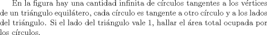 TEX: En la figura hay una cantidad infinita de crculos tangentes a los vrtices de un tringulo equiltero, cada crculo es tangente a otro crculo y a los lados del tringulo. Si el lado del tringulo vale 1, hallar el rea total ocupada por los crculos.