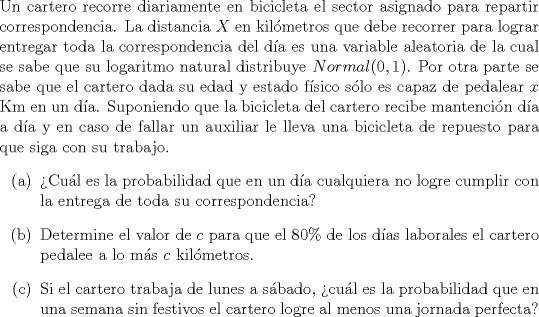 TEX: \noindent<br />Un cartero recorre diariamente en bicicleta el sector asignado para repartir correspondencia. La distancia $X$ en kilmetros que debe recorrer para lograr entregar toda la correspondencia del da es una variable aleatoria de la cual se sabe que su logaritmo natural distribuye $Normal(0,1)$. Por otra parte se sabe que el cartero dada su edad y estado fsico slo es capaz de pedalear $x$ Km en un da. Suponiendo que la bicicleta del cartero recibe mantencin da a da y en caso de fallar un auxiliar le lleva una bicicleta de repuesto para que siga con su trabajo.<br />\begin{enumerate}<br />\item[(a)] Cul es la probabilidad que en un da cualquiera no logre cumplir con la entrega de toda su correspondencia?<br />\item[(b)] Determine el valor de $c$ para que el $80\%$ de los das laborales el cartero pedalee a lo ms $c$ kilmetros.<br />\item[©] Si el cartero trabaja de lunes a sbado, cul es la probabilidad que en una semana sin festivos el cartero logre al menos una jornada perfecta?<br />\end{enumerate}<br />