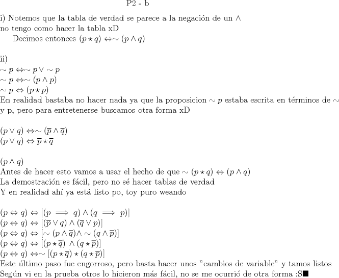 TEX: $$\text{P2 - b}$$<br /><br />\noindent i) Notemos que la tabla de verdad se parece a la negaci\'on de un $\wedge \\$<br />no tengo como hacer la tabla xD<br /><br />Decimos entonces $(p \star q) \Leftrightarrow \sim (p \wedge q) \\$<br /><br />\noindent ii) \\<br />$\sim p \Leftrightarrow \sim p\, \vee \sim p \\<br />\sim p \Leftrightarrow \sim(p \wedge p) \\<br />\sim p \Leftrightarrow (p \star p) \\<br />\text{En realidad bastaba no hacer nada ya que la proposicion}\sim p \text{ estaba escrita en t\'erminos de}\sim \text{y p, pero para entretenerse buscamos otra forma xD} \\$<br /><br />\noindent $(p \vee q) \Leftrightarrow \sim (\overline p \wedge \overline q ) \\<br />(p \vee q) \Leftrightarrow \overline p \star \overline q \\$<br /><br />\noindent $(p \wedge q) \\<br />\text{Antes de hacer esto vamos a usar el hecho de que} \sim(p \star q) \Leftrightarrow (p \wedge q) \\<br />\text{La demostraci\'on es f\'acil, pero no s\'e hacer tablas de verdad}\\<br />\text{Y en realidad ah\'i ya est\'a listo po, toy puro weando} \\$<br /><br />\noindent $(p \Leftrightarrow q) \Leftrightarrow [(p \implies q) \wedge (q \implies p)] \\<br />(p \Leftrightarrow q) \Leftrightarrow [(\overline p \vee q) \wedge (\overline q \vee p)] \\<br />(p \Leftrightarrow q) \Leftrightarrow [\sim (p \wedge \overline q) \wedge \sim (q \wedge \overline p)] \\<br />(p \Leftrightarrow q) \Leftrightarrow [(p \star \overline q) \,\wedge (q \star \overline p)] \\<br />(p \Leftrightarrow q) \Leftrightarrow \sim \left[ (p \star \overline q) \star (q \star \overline p) \right] \\<br />\text{Este \'ultimo paso fue engorroso, pero basta hacer unos "cambios de variable" y tamos listos} \\<br />\text{Seg\'un vi en la prueba otros lo hicieron m\'as f\'acil, no se me ocurri\'o de otra forma :S} \blacksquare$