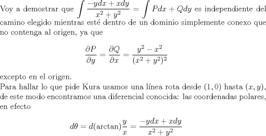 TEX: $ $\\<br />Voy a demostrar que $\displaystyle\int\dfrac{-ydx+xdy}{x^{2}+y^{2}}=\int Pdx+Qdy$ es independiente del camino elegido mientras est\'e dentro de un dominio simplemente conexo que no contenga al origen, ya que <br />\begin{eqnarray*}<br />\dfrac{\partial P}{\partial y}=\dfrac{\partial Q}{\partial x}=\dfrac{y^{2}-x^{2}}{(x^{2}+y^{2})^{2}}<br />\end{eqnarray*}<br />excepto en el origen.\\<br />Para hallar lo que pide Kura usamos una l\'inea rota desde $(1,0)$ hasta $(x,y)$, de este modo encontramos una diferencial conocida: las coordenadas polares, en efecto<br />\begin{eqnarray*}<br />d\theta=d(\textrm{arctan})\dfrac{y}{x}=\dfrac{-ydx+xdy}{x^{2}+y^{2}}<br />\end{eqnarray*}<br />