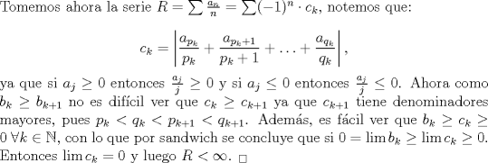 TEX: \noindent Tomemos ahora la serie $R=\sum \frac{a_n}{n}=\sum (-1)^n\cdot c_k$, notemos que:<br /><br />$$c_k=\left|\frac{a_{p_k}}{p_k}+\frac{a_{p_k+1}}{p_k+1}+\ldots+ \frac{a_{q_k}}{q_k}\right|,$$<br /><br />\noindent ya que si $a_j\geq 0$ entonces $\frac{a_j}{j}\geq 0$ y si $a_j\leq 0$ entonces $\frac{a_j}{j}\leq 0$. Ahora como $b_{k}\geq b_{k+1}$ no es difcil ver que $c_{k}\geq c_{k+1}$ ya que $c_{k+1}$ tiene denominadores mayores, pues $p_k<q_k<p_{k+1}<q_{k+1}$. Adems, es fcil ver que $b_k\geq c_k\geq 0\ \forall k\in\mathbb{N}$, con lo que por sandwich se concluye que si $0=\lim b_k\geq \lim c_k\geq 0$. Entonces $\lim c_k=0$ y luego $R<\infty$. $_\square$