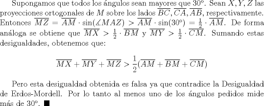 TEX: Supongamos que todos los ngulos sean mayores que $30$. Sean $X,Y,Z$ las proyecciones ortogonales de $M$ sobre los lados $\overline {BC}, \overline {CA}, \overline {AB}$, respectivamente. Entonces $\overline {MZ}=\overline{AM}\cdot \sin( \measuredangle MAZ)>\overline {AM}\cdot \sin (30)=\frac{1}{2}\cdot \overline {AM}$. De forma anloga se obtiene que $\overline {MX}>\frac{1}{2}\cdot \overline {BM}$ y $\overline {MY}>\frac{1}{2}\cdot \overline {CM}$. Sumando estas desigualdades, obtenemos que: $$\overline {MX}+\overline {MY}+\overline {MZ}>\dfrac{1}{2}(\overline {AM}+\overline {BM}+\overline {CM})$$<br /><br />Pero esta desigualdad obtenida es falsa ya que contradice la Desigualdad de Erdos-Mordell. Por lo tanto al menos uno de los ngulos pedidos mide ms de 30. $\blacksquare$