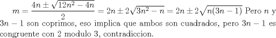 TEX: $m=\dfrac{4n\pm\sqrt {12n^2-4n}}{2}=2n\pm2\sqrt{3n^2-n}=2n\pm2\sqrt{n(3n-1)}$<br />Pero $n$ y $3n-1$ son coprimos, eso implica que ambos son cuadrados, pero $3n-1$ es congruente con 2 modulo 3, contradiccion.