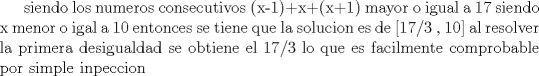 TEX:  siendo los numeros consecutivos (x-1)+x+(x+1) mayor o igual a 17 siendo x menor o igal a 10 entonces se tiene que la solucion es de [17/3 , 10] al resolver la primera desigualdad se obtiene el 17/3 lo que es facilmente comprobable por simple inpeccion 