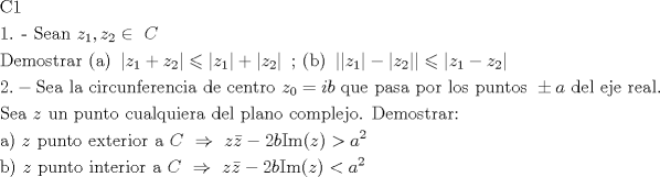 TEX: \[<br />\begin{gathered}<br />  {\text{C1}} \hfill \\<br />  {\text{1}}{\text{. - Sean }}z_1 ,z_2  \in {\text{ }}C{\text{ }} \hfill \\<br />  {\text{Demostrar (a) }}\left| {z_1  + z_2 } \right| \leqslant \left| {z_1 } \right| + \left| {z_2 } \right|{\text{    ;    (b) }}\left| {\left| {z_1 } \right| - \left| {z_2 } \right|} \right| \leqslant \left| {z_1  - z_2 } \right| \hfill \\<br />  2. - {\text{Sea la circunferencia de centro }}z_0  = ib{\text{ que pasa por los puntos }} \pm a{\text{ del eje real}}{\text{.}} \hfill \\<br />  {\text{Sea }}z{\text{ un punto cualquiera del plano complejo}}{\text{. Demostrar:}} \hfill \\<br />  {\text{a) }}z{\text{ punto exterior a }}C{\text{ }} \Rightarrow {\text{ }}z\bar z - 2b{\text{Im}}(z) > a^2  \hfill \\<br />  {\text{b) }}z{\text{ punto interior a }}C{\text{ }} \Rightarrow {\text{ }}z\bar z - 2b{\text{Im}}(z) < a^2  \hfill \\ <br />\end{gathered} <br />\]<br />