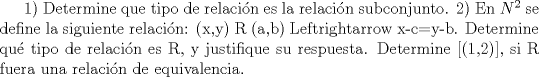 TEX:  1) Determine que tipo de relacin es la relacin subconjunto.<br />2) En ${N}^2$ se define la siguiente relacin: (x,y) R (a,b) <=> x-c=y-b. Determine qu tipo de<br />relacin es R, y justifique su respuesta. Determine [(1,2)], si R fuera una relacin de<br />equivalencia.<br />