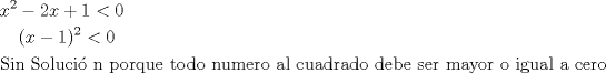 TEX: <br /><br />% MathType!MTEF!2!1!+-<br />% feaafiart1ev1aaatCvAUfeBSjuyZL2yd9gzLbvyNv2CaerbuLwBLn<br />% hiov2DGi1BTfMBaeXatLxBI9gBaerbd9wDYLwzYbItLDharqqtubsr<br />% 4rNCHbGeaGqiVu0Je9sqqrpepC0xbbL8F4rqqrFfpeea0xe9Lq-Jc9<br />% vqaqpepm0xbba9pwe9Q8fs0-yqaqpepae9pg0FirpepeKkFr0xfr-x<br />% fr-xb9adbaqaaeGaciGaaiaabeqaamaabaabaaGceaqabeaacaWG4b<br />% WaaWbaaSqabeaacaaIYaaaaOGaeyOeI0IaaGOmaiaadIhacqGHRaWk<br />% caaIXaGaeyipaWJaaGimaaqaaiaaykW7caaMc8UaaGPaVlaaykW7ca<br />% aMc8UaaGPaVlaacIcacaWG4bGaeyOeI0IaaGymaiaacMcadaahaaWc<br />% beqaaiaaikdaaaGccqGH8aapcaaIWaaabaGaae4uaiaabMgacaqGUb<br />% GaaeiiaiaabofacaqGVbGaaeiBaiaabwhacaqGJbGaaeyAaiaabopa<br />% caqGUbGaaeiiaiaabchacaqGVbGaaeOCaiaabghacaqG1bGaaeyzai<br />% aabccacaqG0bGaae4BaiaabsgacaqGVbGaaeiiaiaab6gacaqG1bGa<br />% aeyBaiaabwgacaqGYbGaae4BaiaabccacaqGHbGaaeiBaiaabccaca<br />% qGJbGaaeyDaiaabggacaqGKbGaaeOCaiaabggacaqGKbGaae4Baiaa<br />% bccacaqGKbGaaeyzaiaabkgacaqGLbGaaeiiaiaabohacaqGLbGaae<br />% OCaiaabccacaqGTbGaaeyyaiaabMhacaqGVbGaaeOCaiaabccacaqG<br />% VbGaaeiiaiaabMgacaqGNbGaaeyDaiaabggacaqGSbGaaeiiaiaabg<br />% gacaqGGaGaae4yaiaabwgacaqGYbGaae4Baaaaaa!8E51!<br />\[<br />\begin{gathered}<br />  x^2  - 2x + 1 < 0 \hfill \\<br />  \,\,\,\,\,\,(x - 1)^2  < 0 \hfill \\<br />  {\text{Sin Soluci\'o n porque todo numero al cuadrado debe ser mayor o igual a cero}} \hfill \\ <br />\end{gathered} <br />\]<br /><br />