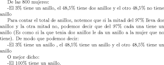 TEX: De las 800 mujeres:<br /><br />-El 3\% tiene un anillo, el 48,5\% tiene dos anillos y el otro 48,5\% no tiene anillo<br /><br />Para contar el total de anillos, notemos que si la mitad del 97\% lleva dos anillos y la otra mitad no, podemos decir que del 97\% cada una tiene un anillo (Es como si la que tenia dos anillos le da un anillo a la mujer que no tiene).<br />De modo que podemos decir:<br /><br />-El 3\% tiene un anillo , el 48,5\% tiene un anillo y el otro 48,5\% tiene un anillo<br /><br />O mejor dicho:<br /><br />-El 100\% tiene un anillo.<br /><br />