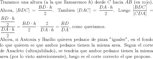 TEX: \noindent Trazamos una altura (a la que llamaremos $h$) desde $C$ hacia $AB$ (en rojo). Ahora, $[BDC]=\dfrac{BD\cdot h}{2}$. Tambien $[DAC]=\dfrac{DA\cdot h}{2}$. Luego $\dfrac{[BDC]}{[CDA]}=\dfrac{\dfrac{BD\cdot h}{2}}{\dfrac{DA\cdot h}{2}}=\dfrac{BD\cdot h}{2}\cdot \dfrac{2}{DA\cdot h}=\dfrac{BD}{DA}$, como queriamos.\\<br />Ahora, si Antonia y Basilio quieren pedazos de pizza "iguales", en el fondo lo que quieren es que ambos pedazos tienen la misma area. Segun el corte de Anacleto (ultrajubilado), se tendria que ambos pedazos tienen la misma area (por lo visto anteriormente), luego es el corte correcto el que propone.