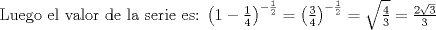 TEX: Luego el valor de la serie es:<br />$\left(1-\frac{1}{4}\right)^{-{\frac{1}{2}}}=\left(\frac{3}{4}\right)^{-{\frac{1}{2}}}=\sqrt{\frac{4}{3}}=\frac{2\sqrt{3}}{3}$