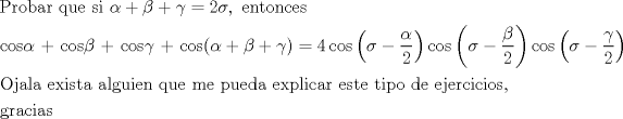 TEX: % MathType!Translator!2!1!AMS LaTeX.tdl!TeX -- AMS-LaTeX!<br />% MathType!MTEF!2!1!+-<br />% feaagaart1ev2aaatCvAUfeBSjuyZL2yd9gzLbvyNv2CaerbuLwBLn<br />% hiov2DGi1BTfMBaeXatLxBI9gBaerbd9wDYLwzYbItLDharqqtubsr<br />% 4rNCHbGeaGqiVu0Je9sqqrpepC0xbbL8F4rqqrFfpeea0xe9Lq-Jc9<br />% vqaqpepm0xbba9pwe9Q8fs0-yqaqpepae9pg0FirpepeKkFr0xfr-x<br />% fr-xb9adbaqaaeGaciGaaiaabeqaamaabaabaaGceaqabeaacaqGqb<br />% GaaeOCaiaab+gacaqGIbGaaeyyaiaabkhacaqGGaGaaeyCaiaabwha<br />% caqGLbGaaeiiaiaabohacaqGPbGaaeiiaiabeg7aHjabgUcaRiabek<br />% 7aIjabgUcaRiabeo7aNjabg2da9iaaikdacqaHdpWCcaGGSaGaaeii<br />% aiaabwgacaqGUbGaaeiDaiaab+gacaqGUbGaae4yaiaabwgacaqGZb<br />% aabaGaae4yaiaab+gacaqGZbGaeqySdeMaaeiiaiaabUcacaqGGaGa<br />% ae4yaiaab+gacaqGZbGaeqOSdiMaae4kaiaabogacaqGVbGaae4Cai<br />% abeo7aNjaabUcacaqGJbGaae4BaiaabohacaqGOaGaeqySdeMaey4k<br />% aSIaeqOSdiMaey4kaSIaeq4SdCMaaiykaiabg2da9iaaisdaciGGJb<br />% Gaai4Baiaacohadaqadaqaaiabeo8aZjabgkHiTmaalaaabaGaeqyS<br />% degabaGaaGOmaaaaaiaawIcacaGLPaaaciGGJbGaai4Baiaacohada<br />% qadaqaaiabeo8aZjabgkHiTmaalaaabaGaeqOSdigabaGaaGOmaaaa<br />% aiaawIcacaGLPaaaciGGJbGaai4Baiaacohadaqadaqaaiabeo8aZj<br />% abgkHiTmaalaaabaGaeq4SdCgabaGaaGOmaaaaaiaawIcacaGLPaaa<br />% aeaacaqGpbGaaeOAaiaabggacaqGSbGaaeyyaiaabccacaqGLbGaae<br />% iEaiaabMgacaqGZbGaaeiDaiaabggacaqGGaGaaeyyaiaabYgacaqG<br />% NbGaaeyDaiaabMgacaqGLbGaaeOBaiaabccacaqGXbGaaeyDaiaabw<br />% gacaqGGaGaaeyBaiaabwgacaqGGaGaaeiCaiaabwhacaqGLbGaaeiz<br />% aiaabggacaqGGaGaaeyzaiaabIhacaqGWbGaaeiBaiaabMgacaqGJb<br />% GaaeyyaiaabkhacaqGGaGaaeyzaiaabohacaqG0bGaaeyzaiaabcca<br />% caqG0bGaaeyAaiaabchacaqGVbGaaeiiaiaabsgacaqGLbGaaeiiai<br />% aabwgacaqGQbGaaeyzaiaabkhacaqGJbGaaeyAaiaabogacaqGPbGa<br />% ae4BaiaabohacaqGSaGaaeiiaaqaaiaabEgacaqGYbGaaeyyaiaabo<br />% gacaqGPbGaaeyyaiaabohaaaaa!D0A7!<br />\[<br />\begin{gathered}<br />  {\text{Probar que si }}\alpha  + \beta  + \gamma  = 2\sigma ,{\text{ entonces}} \hfill \\<br />  {\text{cos}}\alpha {\text{  +  cos}}\beta {\text{ + cos}}\gamma {\text{ + cos(}}\alpha  + \beta  + \gamma ) = 4\cos \left( {\sigma  - \frac{\alpha }<br />{2}} \right)\cos \left( {\sigma  - \frac{\beta }<br />{2}} \right)\cos \left( {\sigma  - \frac{\gamma }<br />{2}} \right) \hfill \\<br />  {\text{Ojala exista alguien que me pueda explicar este tipo de ejercicios}}{\text{, }} \hfill \\<br />  {\text{gracias}} \hfill \\ <br />\end{gathered} <br />\]<br />% MathType!End!2!1!<br />