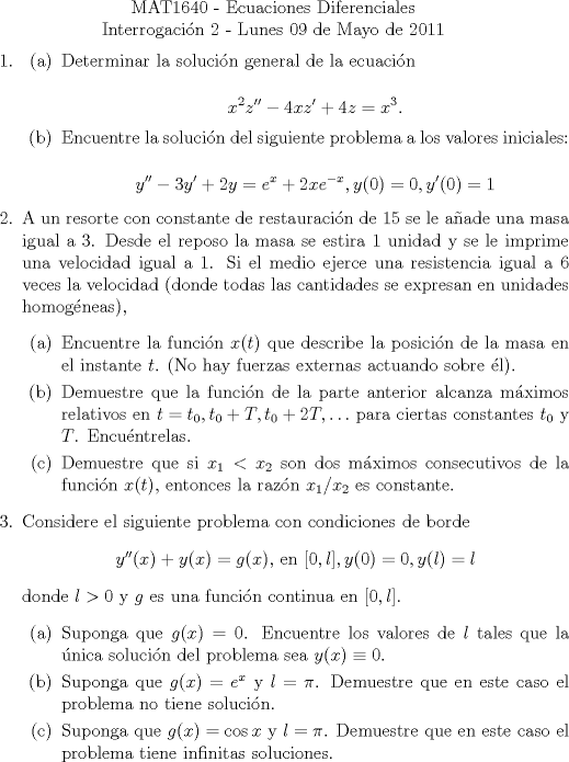 TEX: \noindent \\<br />\begin{center}MAT1640 - Ecuaciones Diferenciales\\<br />Interrogacin 2 - Lunes 09 de Mayo de 2011 \end{center}<br />\begin{enumerate}<br />\item<br />\begin{enumerate}<br />\item Determinar la solucin general de la ecuacin<br /><br />$$x^2z''-4xz'+4z = x^3.$$<br />\item Encuentre la solucin del siguiente problema a los valores iniciales:<br /><br />$$y''-3y'+2y = e^x+2xe^{-x}, y(0)=0, y'(0)=1$$<br />\end{enumerate}<br /><br />\item A un resorte con constante de restauracin de $15$ se le aade una masa igual a $3$. Desde el reposo la masa se estira $1$ unidad y se le imprime una velocidad igual a $1$. Si el medio ejerce una resistencia igual a $6$ veces la velocidad (donde todas las cantidades se expresan en unidades homogneas), <br /><br />\begin{enumerate}<br /><br />\item Encuentre la funcin $x(t)$ que describe la posicin de la masa en el instante $t$. (No hay fuerzas externas actuando sobre l).<br /><br />\item Demuestre que la funcin de la parte anterior alcanza mximos relativos en $t=t_0, t_0+T, t_0+2T, \ldots$ para ciertas constantes $t_0$ y $T$. Encuntrelas.<br /><br />\item Demuestre que si $x_1<x_2$ son dos mximos consecutivos de la funcin $x(t)$, entonces la razn $x_1/x_2$ es constante.<br />\end{enumerate}<br /><br />\item Considere el siguiente problema con condiciones de borde<br /><br />\begin{center}$y''(x)+y(x) = g(x)$, en $[0,l], y(0)=0, y(l) = l$\end{center}<br /><br />donde $l>0$ y $g$ es una funcin continua en $[0, l]$.<br /><br />\begin{enumerate}<br />\item Suponga que $g(x)=0$. Encuentre los valores de $l$ tales que la nica solucin del problema sea $y(x)\equiv 0$.<br />\item Suponga que $g(x)=e^x$ y $l=\pi$. Demuestre que en este caso el problema no tiene solucin.<br />\item Suponga que $g(x) = \cos x$ y $l = \pi$. Demuestre que en este caso el problema tiene infinitas soluciones.<br />\end{enumerate}<br /><br />\end{enumerate}