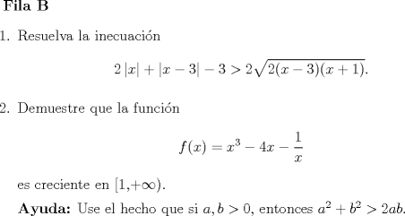 TEX: <br />\textbf{Fila B}<br />\begin{enumerate}<br />\item Resuelva la inecuacin<br />\[2\left|x\right|+\left|x-3\right|-3 > 2 \sqrt{ 2(x-3)(x+1) }.\]<br />\item Demuestre que la funcin<br />\[f(x)=x^3-4x-\dfrac{1}{x}\]<br />es creciente en [1,+$\infty$).<br /><br />\textbf{Ayuda:} Use el hecho que si $a,b>0$, entonces $a^2 +b^2 > 2ab.$<br />\end{enumerate}<br />