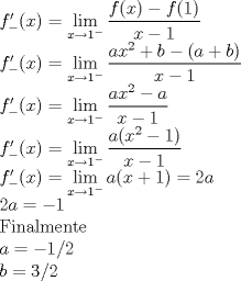 TEX: <br />$f'_- (x)=\displaystyle\lim_{x \to 1^-}{\displaystyle\frac{f(x)-f(1)}{x-1}}$<br /><br />$f'_- (x)=\displaystyle\lim_{x \to 1^-}{\displaystyle\frac{ax^2+b-(a+b)}{x-1}}$<br /><br />$f'_- (x)=\displaystyle\lim_{x \to 1^-}{\displaystyle\frac{ax^2-a}{x-1}}$<br /><br />$f'_- (x)=\displaystyle\lim_{x \to 1^-}{\displaystyle\frac{a(x^2-1)}{x-1}}$<br /><br />$f'_- (x)=\displaystyle\lim_{x \to 1^-}{a(x+1)}=2a$<br /><br />$2a=-1$<br /><br />Finalmente<br /><br />$a=-1/2$<br /><br />$b=3/2$<br /><br /><br />