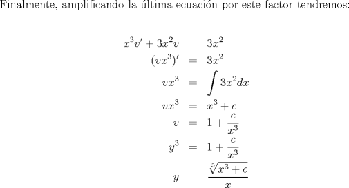 TEX: \noindent Finalmente, amplificando la \'ultima ecuaci\'on por este factor tendremos:<br /><br />\begin{eqnarray*}<br />  x^3 v' + 3x^2 v &=& 3x^2  \hfill \\<br />  (vx^3 )' &=& 3x^2  \hfill \\<br />  vx^3  &=& \int {3x^2 }dx  \hfill \\<br />  vx^3  &=& x^3  + c \hfill \\<br />  v &=& 1 + \frac{c}<br />{{x^3 }} \hfill \\<br />  y^3  &=& 1 + \frac{c}<br />{{x^3 }} \hfill \\<br />  y &=& \frac{{\sqrt[3]{{x^3  + c}}}}<br />{x} \hfill \\ <br />\end{eqnarray*}