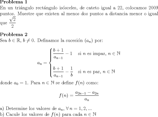 TEX: <br />\noindent\textbf{Problema 1}\\<br />En un tringulo rectngulo issceles, de cateto igual a $22$, colocamos 2009 puntos. Muestre que existen al menos dos puntos a distancia menor o igual que $\dfrac{\sqrt{2}}{2}$\\<br />\\<br />\textbf{Problema 2}\\<br />Sea $b\in\mathbb{R}$, $b\not=0$. Definamos la sucesin $(a_n)$ por:\\ <br />$$a_n=\begin{cases}<br />\dfrac{b+1}{a_{n-1}}-1 & \text{si $n$ es impar, $n\in\mathbb{N}$}\\<br />\\<br />\dfrac{b+1}{a_{n-1}}-\dfrac{1}{b} & \text{si $n$ es par, $n\in\mathbb{N}$}<br />\end{cases}<br />$$<br />donde $a_0=1$. Para $n\in\mathbb{N}$ se define $f(n)$ como:<br />$$f(n)=\dfrac{a_{2n-1}-a_{2n}}{a_n}$$<br />a) Determine los valores de $a_n$, $\forall\, n=1,2,...$\\<br />b) Cacule los valores de $f(n)$ para cada $n\in \mathbb{N}$<br />