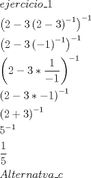 TEX: \[<br />\begin{gathered}<br />  ejercicio\_1 \hfill \\<br />  \left( {2 - 3\left( {2 - 3} \right)^{ - 1} } \right)^{ - 1}  \hfill \\<br />  \left( {2 - 3\left( { - 1} \right)^{ - 1} } \right)^{ - 1}  \hfill \\<br />  \left( {2 - 3*\frac{1}<br />{{ - 1}}} \right)^{ - 1}  \hfill \\<br />  \left( {2 - 3* - 1} \right)^{ - 1}  \hfill \\<br />  \left( {2 + 3} \right)^{ - 1}  \hfill \\<br />  5^{ - 1}  \hfill \\<br />  \frac{1}<br />{5} \hfill \\<br />  Alternatva\_c \hfill \\ <br />\end{gathered} <br />\]<br />