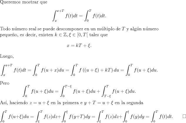 TEX: \noindent Queremos mostrar que <br />\[\int_x^{x+T}f(t)dt=\int_0^Tf(t)dt.\]<br />Todo nmero real se puede descomponer en un mltiplo de $T$ y algn nmero pequeo, es decir, existen $k\in\mathbb Z,\xi\in[0,T[$ tales que<br />\[x=kT+\xi.\]<br />Luego, <br />\[\int_x^{x+T}f(t)dt=\int_0^Tf(u+x)du=\int_0^Tf\left((u+\xi)+kT\right)du=\int_0^Tf(u+\xi)du.\]<br />Pero<br />\[<br />\int_0^Tf(u+\xi)du=\int_0^{T-\xi}f(u+\xi)du+\int_{T-\xi}^Tf(u+\xi)du.<br />\]<br />As, haciendo $z=u+\xi$ en la primera e $y+T=u+\xi$ en la segunda<br />\[\int_0^Tf(u+\xi)du=\int_\xi^Tf(z)dz+\int_0^{\xi}f(y+T)dy=\int_\xi^Tf(z)dz+\int_0^{\xi}f(y)dy=\int_0^Tf(t)dt.\qquad\square\]<br />