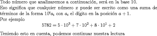 TEX: \noindent Todo n\'umero que analizaremos a continuaci\'on, ser\'a en la base $10$.\\<br />Eso significa que cualquier n\'umero $x$ puede ser escrito como una suma de t\'erminos de la forma $10^ia_i$ con $a_i$ el d\'igito en la posici\'on $a+1$.\\<br />Por ejemplo $$5782=5\cdot 10^3+7\cdot 10^2+8\cdot 10^1+2$$<br />Teniendo esto en cuenta, podemos continuar nuestra lectura 