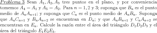 TEX: \noindent\underline{$Problema\ 3$} Sean $A_1,A_2,A_3$ tres puntos en el plano, y por conveniencia tomemos $A_4=A_1$ y $A_5=A_2$. Para $n=1,2$ y $3$; suponga que $B_n$ es el punto medio de $A_nA_{n+1}$; y suponga que $C_n$ es el punto medio de $A_nB_n$. Suponga que $A_nC_{n+1}$ y $B_nA_{n+2}$ se encuentran en $D_n$; y que $A_nB_{n+1}$ y $C_nA_{n+2}$ se encuentran en $E_n$. Calcule la raz\'on entre el \'area del tri\'angulo $D_1D_2D_3$ y el \'area del tri\'angulo $E_1E_2E_3$.