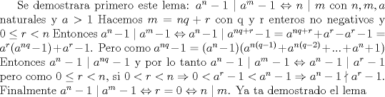 TEX: <br />Se demostrara primero este lema: $a^n-1\mid a^m-1\Leftrightarrow n\mid m$ con $n,m,a$ naturales y $a>1$<br />Hacemos $m=nq+r$ con q y r enteros no negativos y $0\le r<n$ Entonces $a^n-1\mid a^m-1\Leftrightarrow a^n-1\mid a^{nq+r}-1=a^{nq+r}+a^r-a^r-1=a^r(a^{nq}-1)+a^r-1$. Pero como $a^{nq}-1=(a^n-1)(a^{n(q-1)}+a^{n(q-2)}+...+a^n+1)$ Entonces $a^n-1\mid a^{nq}-1$ y por lo tanto $a^n-1\mid a^m-1\Leftrightarrow a^n-1\mid a^r-1$ pero como $0\le r<n$, si $0<r<n\Rightarrow 0<a^r-1<a^n-1\Rightarrow a^n-1\nmid a^r-1$. Finalmente $a^n-1\mid a^m-1\Leftrightarrow r=0 \Leftrightarrow n\mid m$. Ya ta demostrado el lema