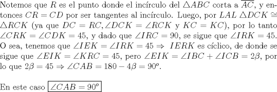 TEX: \noindent Notemos que $R$ es el punto donde el inc\'irculo del $\triangle{ABC}$ corta a $\overline{AC}$, y entonces $CR=CD$ por ser tangentes al inc\'irculo. Luego, por $LAL\ \triangle{DCK}\cong\triangle{RCK}$ (ya que $DC=RC, \angle{DCK}=\angle{RCK}$ y $KC=KC$), por lo tanto $\angle{CRK}=\angle{CDK}=45$, y dado que $\angle{IRC}=90$, se sigue que $\angle{IRK}=45$. O sea, tenemos que $\angle{IEK}=\angle{IRK}=45\Rightarrow\ IERK$ es c\'iclico, de donde se sigue que $\angle{EIK}=\angle{KRC}=45$, pero $\angle{EIK}=\angle{IBC}+\angle{ICB}=2\beta$, por lo que $2\beta=45\Rightarrow\angle{CAB}=180-4\beta=90^o$.\\<br /><br />\noindent En este caso $\boxed{\angle{CAB}=90^o}$