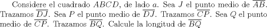 TEX: Considere el cuadrado $ABCD$, de lado $a$. Sea $J$ el punto medio de $\overline {AB}$. Trazamos $\overline {DJ}$. Sea $P$ el punto medio de $\overline {DJ}$. Trazamos $\overline {CP}$. Sea $Q$ el punto medio de $\overline {CP}$. Trazamos $\overline {BQ}$. Calcule la longitud de $\overline {BQ}$ 