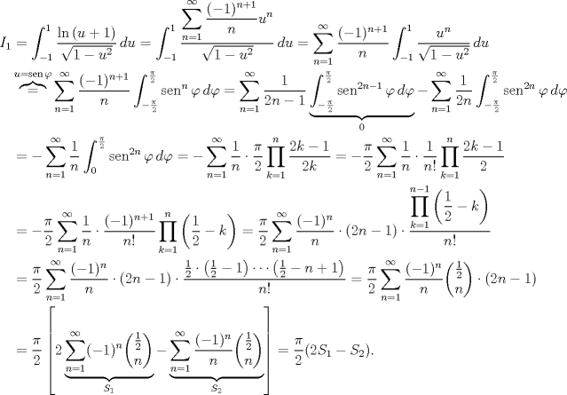 TEX: \begin{align*}<br />I_1&=\int_{-1}^{1} \frac{\ln{(u+1)}}{\sqrt{1-u^2}}\, du=\int_{-1}^{1} \frac{\displaystyle\sum_{n=1}^{\infty}{\frac{(-1)^{n+1}}{n}u^{n}}}{\sqrt{1-u^2}}\, du=\sum_{n=1}^{\infty} \frac{(-1)^{n+1}}{n}\int_{-1}^{1}\frac{u^n}{\sqrt{1-u^2}}\, du\\<br />&\overbrace{=}^{u=\operatorname{sen}\varphi}\sum_{n=1}^{\infty} \frac{(-1)^{n+1}}{n}\int_{-\frac{\pi}{2}}^{\frac{\pi}{2}}\operatorname{sen}^n\varphi\, d\varphi=\sum_{n=1}^{\infty} \frac{1}{2n-1}\underbrace{\int_{-\frac{\pi}{2}}^{\frac{\pi}{2}}\operatorname{sen}^{2n-1}\varphi\, d\varphi}_{0}-\sum_{n=1}^{\infty} \frac{1}{2n}\int_{-\frac{\pi}{2}}^{\frac{\pi}{2}}\operatorname{sen}^{2n}\varphi\, d\varphi\\<br />&=-\sum_{n=1}^{\infty} \frac{1}{n}\int_{0}^{\frac{\pi}{2}}\operatorname{sen}^{2n}\varphi\, d\varphi=-\sum_{n=1}^{\infty} \frac{1}{n}\cdot\frac{\pi}{2}\prod_{k=1}^n\frac{2k-1}{2k}=-\frac{\pi}{2}\sum_{n=1}^{\infty} \frac{1}{n}\cdot\frac{1}{n!}\prod_{k=1}^n \frac{2k-1}{2}\\<br />&=-\frac{\pi}{2}\sum_{n=1}^{\infty} \frac{1}{n}\cdot\frac{(-1)^{n+1}}{n!}\prod_{k=1}^n \left(\frac{1}{2}-k\right)=\frac{\pi}{2}\sum_{n=1}^{\infty} \frac{(-1)^n}{n}\cdot(2n-1)\cdot\frac{\displaystyle\prod_{k=1}^{n-1} \left(\frac{1}{2}-k\right)}{n!}\\<br />&=\frac{\pi}{2}\sum_{n=1}^{\infty} \frac{(-1)^n}{n}\cdot(2n-1)\cdot\frac{\frac{1}{2}\cdot\left(\frac{1}{2}-1\right)\cdots\left(\frac{1}{2}-n+1\right)}{n!}=\frac{\pi}{2}\sum_{n=1}^{\infty} \frac{(-1)^n}{n}\dbinom{\frac{1}{2}}{n}\cdot(2n-1)\\<br />&=\frac{\pi}{2}\left[2\underbrace{\sum_{n=1}^{\infty} (-1)^n\dbinom{\frac{1}{2}}{n}}_{S_1}-\underbrace{\sum_{n=1}^{\infty} \frac{(-1)^n}{n}\dbinom{\frac{1}{2}}{n}}_{S_2}\right]=\frac{\pi}{2}(2S_1-S_2).<br />\end{align*}