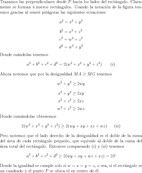 TEX: \noindent Trazamos las perpendiculares desde $P$ hacia los lados del rect\'angulo. Claramente se forman 4 nuevos rect\'angulos. Usando la notaci\'on de la figura tenemos gracias al sensei pit\'agoras las siguientes ecuaciones $$a^2=x^2+y^2$$ $$b^2=x^2+z^2$$ $$c^2=w^2+z^2$$ $$d^2=w^2+y^2$$ Donde su\'andolas tenemos $$a^2+b^2+c^2+d^2=2(w^2+x^2+y^2+z^2)\ \ \ \ \ \ (i)$$ Ahora notemos que por la desigualdad $MA\ge MG$ tenemos $$w^2+y^2\ge 2wy$$ $$x^2+y^2\ge 2xy$$ $$x^2+z^2\ge 2xz$$ $$w^2+z^2\ge 2wz$$ Donde sum\'andolas obtenemos $$2(w^2+x^2+y^2+z^2)\ge 2(wy+xy+xz+wz)\ \ \ \ \ (ii)$$ Pero notemos que el lado derecho de la desigualdad es el doble de la suma del \'area de cada rect\'angulo pequeo, que equivale al doble de la suma del \'area total del rect\'angulo. Entonces comparando $(i)$ y $(ii)$ tenemos $$a^2+b^2+c^2+d^2\ge 2(wy+xy+wz+xz)=2S$$ Donde la igualdad se cumple solo si $w=x=y=z$, o sea, si el rect\'angulo es un cuadrado y el punto $P$ se ubica el en centro de \'el.