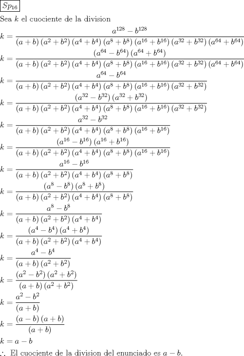 TEX: \[<br />\begin{gathered}<br />  \boxed{Sp_{16} } \hfill \\<br />  {\text{Sea }}k{\text{ el cuociente de la division}} \hfill \\<br />  k = \frac{{a^{128}  - b^{128} }}<br />{{\left( {a + b} \right)\left( {a^2  + b^2 } \right)\left( {a^4  + b^4 } \right)\left( {a^8  + b^8 } \right)\left( {a^{16}  + b^{16} } \right)\left( {a^{32}  + b^{32} } \right)\left( {a^{64}  + b^{64} } \right)}} \hfill \\<br />  k = \frac{{\left( {a^{64}  - b^{64} } \right)\left( {a^{64}  + b^{64} } \right)}}<br />{{\left( {a + b} \right)\left( {a^2  + b^2 } \right)\left( {a^4  + b^4 } \right)\left( {a^8  + b^8 } \right)\left( {a^{16}  + b^{16} } \right)\left( {a^{32}  + b^{32} } \right)\left( {a^{64}  + b^{64} } \right)}} \hfill \\<br />  k = \frac{{a^{64}  - b^{64} }}<br />{{\left( {a + b} \right)\left( {a^2  + b^2 } \right)\left( {a^4  + b^4 } \right)\left( {a^8  + b^8 } \right)\left( {a^{16}  + b^{16} } \right)\left( {a^{32}  + b^{32} } \right)}} \hfill \\<br />  k = \frac{{\left( {a^{32}  - b^{32} } \right)\left( {a^{32}  + b^{32} } \right)}}<br />{{\left( {a + b} \right)\left( {a^2  + b^2 } \right)\left( {a^4  + b^4 } \right)\left( {a^8  + b^8 } \right)\left( {a^{16}  + b^{16} } \right)\left( {a^{32}  + b^{32} } \right)}} \hfill \\<br />  k = \frac{{a^{32}  - b^{32} }}<br />{{\left( {a + b} \right)\left( {a^2  + b^2 } \right)\left( {a^4  + b^4 } \right)\left( {a^8  + b^8 } \right)\left( {a^{16}  + b^{16} } \right)}} \hfill \\<br />  k = \frac{{\left( {a^{16}  - b^{16} } \right)\left( {a^{16}  + b^{16} } \right)}}<br />{{\left( {a + b} \right)\left( {a^2  + b^2 } \right)\left( {a^4  + b^4 } \right)\left( {a^8  + b^8 } \right)\left( {a^{16}  + b^{16} } \right)}} \hfill \\<br />  k = \frac{{a^{16}  - b^{16} }}<br />{{\left( {a + b} \right)\left( {a^2  + b^2 } \right)\left( {a^4  + b^4 } \right)\left( {a^8  + b^8 } \right)}} \hfill \\<br />  k = \frac{{\left( {a^8  - b^8 } \right)\left( {a^8  + b^8 } \right)}}<br />{{\left( {a + b} \right)\left( {a^2  + b^2 } \right)\left( {a^4  + b^4 } \right)\left( {a^8  + b^8 } \right)}} \hfill \\<br />  k = \frac{{a^8  - b^8 }}<br />{{\left( {a + b} \right)\left( {a^2  + b^2 } \right)\left( {a^4  + b^4 } \right)}} \hfill \\<br />  k = \frac{{\left( {a^4  - b^4 } \right)\left( {a^4  + b^4 } \right)}}<br />{{\left( {a + b} \right)\left( {a^2  + b^2 } \right)\left( {a^4  + b^4 } \right)}} \hfill \\<br />  k = \frac{{a^4  - b^4 }}<br />{{\left( {a + b} \right)\left( {a^2  + b^2 } \right)}} \hfill \\<br />  k = \frac{{\left( {a^2  - b^2 } \right)\left( {a^2  + b^2 } \right)}}<br />{{\left( {a + b} \right)\left( {a^2  + b^2 } \right)}} \hfill \\<br />  k = \frac{{a^2  - b^2 }}<br />{{\left( {a + b} \right)}} \hfill \\<br />  k = \frac{{\left( {a - b} \right)\left( {a + b} \right)}}<br />{{\left( {a + b} \right)}} \hfill \\<br />  k = a - b \hfill \\<br />  \therefore {\text{ El cuociente de la division del enunciado es }}a - b. \hfill \\ <br />\end{gathered} <br />\]