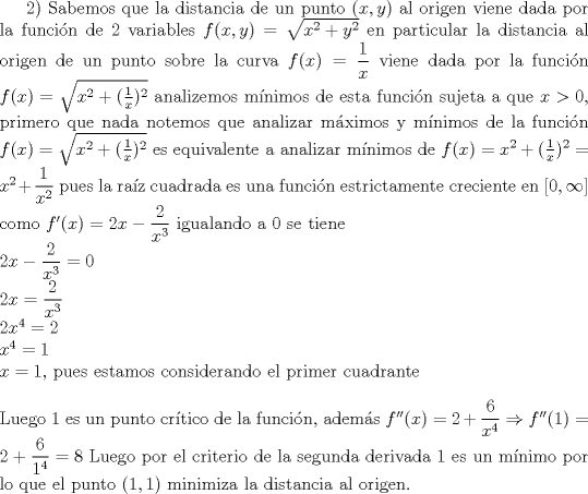 TEX: <br />2) Sabemos que la distancia de un punto $(x,y)$ al origen viene dada por la funci\'on de 2 variables $f(x,y)=\sqrt{x^2+y^2}$ en particular la distancia al origen de un punto sobre la curva $f(x)=\dfrac{1}{x}$ viene dada por la funci\'on $f(x)=\sqrt{x^2+(\frac{1}{x})^2}$ analizemos m\'inimos de esta funci\'on sujeta a que $x>0$, primero que nada notemos que analizar m\'aximos y m\'inimos de la funci\'on $f(x)=\sqrt{x^2+(\frac{1}{x})^2}$ es equivalente a analizar m\'inimos de $f(x)=x^2+(\frac{1}{x})^2=x^2+\dfrac{1}{x^2}$ pues la ra\'iz cuadrada es una funci\'on estrictamente creciente en $[0,\infty]$ como $f'(x)=2x-\dfrac{2}{x^3}$ igualando a 0 se tiene\\$2x-\dfrac{2}{x^3}=0$\\$2x=\dfrac{2}{x^3}$\\$2x^4=2$\\$x^4=1$\\$x=1$, pues estamos considerando el primer cuadrante\\\\ Luego 1 es un punto cr\'itico de la funci\'on, adem\'as $f''(x)=2+\dfrac{6}{x^4}\Rightarrow f''(1)=2+\dfrac{6}{1^4}=8$ Luego por el criterio de la segunda derivada 1 es un m\'inimo por lo que el punto $(1,1)$ minimiza la distancia al origen.<br />