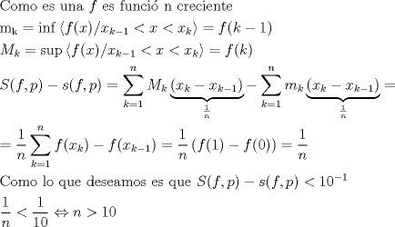 TEX: \[<br />\begin{gathered}<br />  {\text{Como es una }}f{\text{ es funci\'o n creciente}} \hfill \\<br />  {\text{m}}_{\text{k}}  = \inf \left\langle {f(x)/x_{k - 1}  < x < x_k } \right\rangle  = f(k - 1) \hfill \\<br />  M_k  = \sup \left\langle {f(x)/x_{k - 1}  < x < x_k } \right\rangle  = f(k) \hfill \\<br />  S(f,p) - s(f,p) = \sum\limits_{k = 1}^n {M_k \underbrace {(x_k  - x_{k - 1} )}_{\frac{1}<br />{n}} - } \sum\limits_{k = 1}^n {m_k \underbrace {(x_k  - x_{k - 1} )}_{\frac{1}<br />{n}} = }  \hfill \\<br />   = \frac{1}<br />{n}\sum\limits_{k = 1}^n {f(x_k ) - f(x_{k - 1} )}  = \frac{1}<br />{n}\left( {f(1) - f(0)} \right) = \frac{1}<br />{n} \hfill \\<br />  {\text{Como lo que deseamos es que }}S(f,p) - s(f,p) < 10^{ - 1}  \hfill \\<br />  \frac{1}<br />{n} < \frac{1}<br />{{10}} \Leftrightarrow n > 10 \hfill \\<br />   \hfill \\ <br />\end{gathered} <br />\]<br />