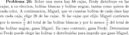 TEX: \textbf{Problema 26:} Sobre una mesa hay 88 cajas, Fredy distribuye en las cajas, a su eleccion, bolitas blancas y bolitas negras, tantas como quiera de cada color. A continuacion, Miguel, que ve cuantas bolitas de cada clase hay en cada caja, elige 28 de las cajas. Si las cajas que elijio Miguel contienen por lo menos $\displaystyle \frac{2}{7}$ del total de las bolitas blancas y por lo menos $\displaystyle \frac{2}{7}$ del total de las bolitas negras, gana Miguel. En caso contrario, gana Fredy. Determinar si Fredy puede elegir las bolitas y distribuirlas para impedir que gane Miguel.