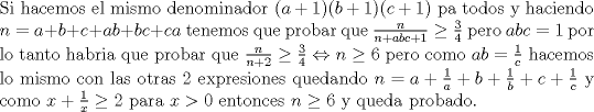 TEX: \noindent Si hacemos el mismo denominador $(a+1)(b+1)(c+1)$ pa todos y haciendo $n=a+b+c+ab+bc+ca$ tenemos que probar que $\frac{n}{n+abc+1}\ge \frac{3}{4}$ pero $abc=1$ por lo tanto habria que probar que $\frac{n}{n+2}\ge \frac{3}{4}\Leftrightarrow n\ge 6$ pero como $ab=\frac{1}{c}$ hacemos lo mismo con las otras $2$ expresiones quedando $n=a+\frac{1}{a}+b+\frac{1}{b}+c+\frac{1}{c}$ y como $x+\frac{1}{x}\ge 2$ para $x>0$ entonces $n\ge 6$ y queda probado.