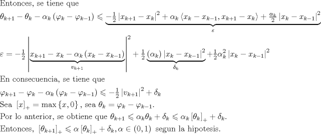 TEX: $$\begin{gathered}<br />  {\text{Entonces, se tiene que}} \hfill \\<br />  \theta _{k + 1}  - \theta _k  - \alpha _k \left( {\varphi _k  - \varphi _{k - 1} } \right) \leqslant \underbrace { - \tfrac{1}<br />{2}\left| {x_{k + 1}  - x_k } \right|^2  + \alpha _k \left\langle {x_k  - x_{k - 1} ,x_{k + 1}  - x_k } \right\rangle  + \tfrac{{\alpha _k }}<br />{2}\left| {x_k  - x_{k - 1} } \right|^2 }_\varepsilon  \hfill \\<br />  \varepsilon  =  - \tfrac{1}<br />{2}\left| {\underbrace {x_{k + 1}  - x_k  - \alpha _k \left( {x_k  - x_{k - 1} } \right)}_{v_{k + 1} }} \right|^2  + \tfrac{1}<br />{2}\underbrace {\left( {\alpha _k } \right)\left| {x_k  - x_{k - 1} } \right|^2 }_{\delta _k } + \tfrac{1}<br />{2}\alpha _k^2 \left| {x_k  - x_{k - 1} } \right|^2  \hfill \\<br />  {\text{En consecuencia, se tiene que            }} \hfill \\<br />  \varphi _{k + 1}  - \varphi _k  - \alpha _k \left( {\varphi _k  - \varphi _{k - 1} } \right) \leqslant  - \tfrac{1}<br />{2}\left| {v_{k + 1} } \right|^2  + \delta _k  \hfill \\<br />  {\text{Sea }}\left[ x \right]_ +   = \max \left\{ {x,0} \right\}{\text{, sea }}\theta _k  = \varphi {}_k - \varphi _{k - 1} . \hfill \\<br />  {\text{Por lo anterior, se obtiene que }}\theta _{k + 1}  \leqslant \alpha _k \theta _k  + \delta _k  \leqslant \alpha _k \left[ {\theta _k } \right]_ +   + \delta _k {\text{. }} \hfill \\<br />  {\text{Entonces, }}\left[ {\theta _{k + 1} } \right]_ +   \leqslant \alpha \left[ {\theta _k } \right]_ +   + \delta _k ,\alpha  \in \left( {0,1} \right){\text{ segun la hipotesis}}{\text{.}} \hfill \\ <br />\end{gathered}$$