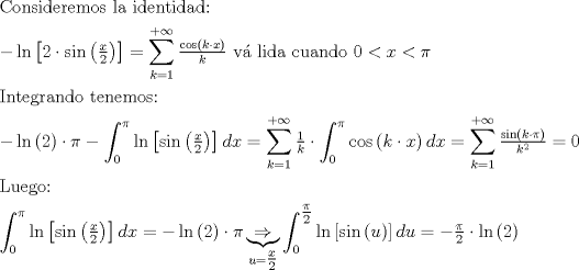 TEX: $$<br />\begin{gathered}<br />  {\text{Consideremos la identidad:}} \hfill \\<br />   - \ln \left[ {2 \cdot \sin \left( {\tfrac{x}<br />{2}} \right)} \right] = \sum\limits_{k = 1}^{ + \infty } {\tfrac{{\cos \left( {k \cdot x} \right)}}<br />{k}} {\text{ v\'a lida cuando }}0 < x < \pi  \hfill \\<br />  {\text{Integrando tenemos:}} \hfill \\<br />   - \ln \left( 2 \right) \cdot \pi  - \int_0^\pi  {\ln \left[ {\sin \left( {\tfrac{x}<br />{2}} \right)} \right]dx}  = \sum\limits_{k = 1}^{ + \infty } {\tfrac{1}<br />{k} \cdot \int_0^\pi  {\cos \left( {k \cdot x} \right)dx} }  = \sum\limits_{k = 1}^{ + \infty } {\tfrac{{\sin \left( {k \cdot \pi } \right)}}<br />{{k^2 }} = 0}  \hfill \\<br />  {\text{Luego:}} \hfill \\<br />  \int_0^\pi  {\ln \left[ {\sin \left( {\tfrac{x}<br />{2}} \right)} \right]dx}  =  - \ln \left( 2 \right) \cdot \pi \underbrace  \Rightarrow _{u = \tfrac{x}<br />{2}}\int_0^{\tfrac{\pi }<br />{2}} {\ln \left[ {\sin \left( u \right)} \right]du}  =  - \tfrac{\pi }<br />{2} \cdot \ln \left( 2 \right) \hfill \\ <br />\end{gathered} <br />$$