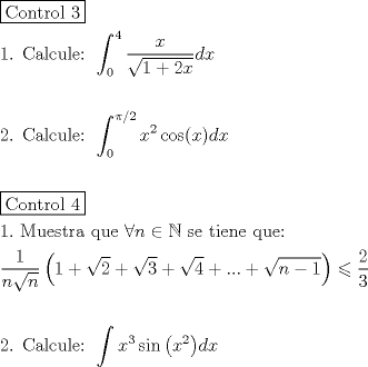 TEX: \[<br />\begin{gathered}<br />  \boxed{{\text{Control 3}}} \hfill \\<br />  {\text{1}}{\text{. Calcule: }}\int_{\text{0}}^{\text{4}} {\frac{x}<br />{{\sqrt {1 + 2x} }}dx}  \hfill \\<br />   \hfill \\<br />  {\text{2}}{\text{. Calcule: }}\int_0^{\pi /2} {x^2 \cos (x)dx}  \hfill \\<br />   \hfill \\<br />  \boxed{{\text{Control 4}}} \hfill \\<br />  1.{\text{ Muestra que }}\forall n \in \mathbb{N}{\text{ se tiene que:}} \hfill \\<br />  \frac{1}<br />{{n\sqrt n }}\left( {1 + \sqrt 2  + \sqrt 3  + \sqrt 4  + ... + \sqrt {n - 1} } \right) \leqslant \frac{2}<br />{3} \hfill \\<br />   \hfill \\<br />  {\text{2}}{\text{. Calcule: }}\int {x^3 \sin \left( {x^2 } \right)} dx \hfill \\ <br />\end{gathered} <br />\]<br />