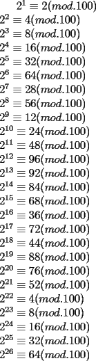 TEX: $2^1	\equiv 2  (mod.100) \\<br />2^2 \equiv 4  (mod.100)\\<br />2^3 \equiv 8  (mod.100)\\<br />2^4 \equiv 16  (mod.100)\\<br />2^5 \equiv 32  (mod.100)\\<br />2^6 \equiv 64  (mod.100)\\<br />2^7 \equiv 28  (mod.100)\\<br />2^8 \equiv 56  (mod.100)\\ <br />2^9 \equiv 12  (mod.100)\\<br />2^{10} \equiv 24  (mod.100)\\<br />2^{11} \equiv 48  (mod.100)\\<br />2^{12} \equiv 96  (mod.100)\\<br />2^{13} \equiv 92  (mod.100)\\<br />2^{14} \equiv 84  (mod.100)\\<br />2^{15} \equiv 68  (mod.100)\\<br />2^{16} \equiv 36  (mod.100)\\<br />2^{17}\equiv 72  (mod.100)\\<br />2^{18} \equiv 44  (mod.100)\\<br />2^{19} \equiv 88  (mod.100)\\<br />2^{20} \equiv 76  (mod.100)\\<br />2^{21} \equiv 52  (mod.100)\\<br />2^{22} \equiv 4  (mod.100)\\<br />2^{23} \equiv 8  (mod.100)\\<br />2^{24} \equiv 16  (mod.100)\\<br />2^{25} \equiv 32  (mod.100)\\<br />2^{26} \equiv 64  (mod.100)$