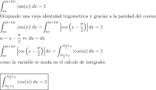 TEX: \[<br />\begin{gathered}<br />  \int_{n\pi }^{(n + 1)\pi } {\left| {\sin (x)} \right|dx = 2}  \hfill \\<br />  {\text{Ocupando una vieja identidad trigometrica y gracias a la paridad del coseno}} \hfill \\<br />  \int_{n\pi }^{(n + 1)\pi } {\left| {\sin (x)} \right|dx = } \int_{n\pi }^{(n + 1)\pi } {\left| {\cos \left( {x - \frac{\pi }<br />{2}} \right)} \right|dx}  = 2 \hfill \\<br />  u = x - \frac{\pi }<br />{2} \Leftrightarrow du = dx \hfill \\<br />  \int_{n\pi }^{(n + 1)\pi } {\left| {\cos \left( {x - \frac{\pi }<br />{2}} \right)} \right|dx}  = \int_{\frac{{2n - 1}}<br />{2}\pi }^{\frac{{2n + 1}}<br />{2}\pi } {\left| {\cos (u)} \right|du = 2}  \hfill \\<br />  {\text{como la variable es muda en el calcule de integrales}} \hfill \\<br />   \hfill \\<br />  \boxed{\int_{\frac{{2n - 1}}<br />{2}\pi }^{\frac{{2n + 1}}<br />{2}\pi } {\left| {\cos (x)} \right|dx = 2} } \hfill \\ <br />\end{gathered} <br />\]<br />