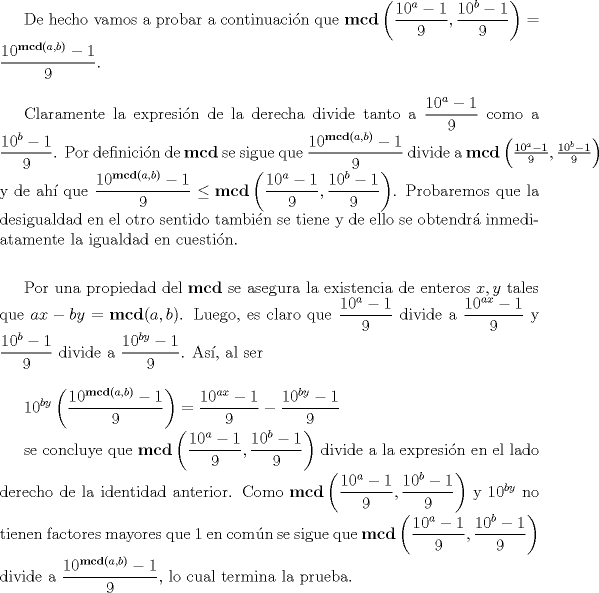 TEX: De hecho vamos a probar a continuacin que $\displaystyle \mathbf{mcd} \left(\frac{10^{a}-1}{9}, \frac{10^{b}-1}{9}\right) = \frac{10^{\mathbf{mcd}(a,b)}-1}{9}.$<br /><br />$\medskip$<br /><br />Claramente la expresin de la derecha divide tanto a $\displaystyle \frac{10^{a}-1}{9}$ como a $\displaystyle \frac{10^{b}-1}{9}$. Por definicin de $\mathbf{mcd}$ se sigue que $\displaystyle \frac{10^{\mathbf{mcd}(a,b)}-1}{9}$ divide a $\mathbf{mcd} \left(\frac{10^{a}-1}{9}, \frac{10^{b}-1}{9}\right)$ y de ah que $\displaystyle \frac{10^{\mathbf{mcd}(a,b)}-1}{9} \leq \mathbf{mcd} \left(\frac{10^{a}-1}{9}, \frac{10^{b}-1}{9}\right)$. Probaremos que la desigualdad en el otro sentido tambin se tiene y de ello se obtendr inmediatamente la igualdad en cuestin.<br /><br />$\medskip$<br /><br />Por una propiedad del $\mathbf{mcd}$ se asegura la existencia de enteros $x,y$ tales que $ax-by = \mathbf{mcd}(a,b)$. Luego, es claro que $\displaystyle \frac{10^{a}-1}{9}$ divide a $\displaystyle \frac{10^{ax}-1}{9}$ y $\displaystyle \frac{10^{b}-1}{9}$ divide a $\displaystyle \frac{10^{by}-1}{9}$. As, al ser<br /><br />$\medskip$<br /><br />$\displaystyle 10^{by}\left(\frac{10^{\mathbf{mcd}(a,b)}-1}{9}\right) = \frac{10^{ax}-1}{9} - \frac{10^{by}-1}{9}$<br /><br />se concluye que $\displaystyle \mathbf{mcd} \left(\frac{10^{a}-1}{9}, \frac{10^{b}-1}{9}\right)$ divide a la expresin en el lado derecho de la identidad anterior. Como  $\displaystyle \mathbf{mcd} \left(\frac{10^{a}-1}{9}, \frac{10^{b}-1}{9}\right)$  y $10^{by}$ no tienen factores mayores que $1$ en comn se sigue que $\displaystyle \mathbf{mcd} \left(\frac{10^{a}-1}{9}, \frac{10^{b}-1}{9}\right)$ divide a $\displaystyle \frac{10^{\mathbf{mcd}(a,b)}-1}{9},$ lo cual termina la prueba.<br /><br />