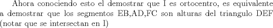 TEX: Ahora conociendo esto el demostrar que I es ortocentro, es equivalente a demostrar que los segmentos EB,AD,FC son alturas del triangulo DEF (notar que se intersectan en I)