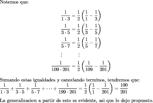 TEX: \noindent Notemos que:\\<br />\begin{equation*}<br />\begin{aligned}<br />\frac{1}{1\cdot 3}&=\frac{1}{2}\left(\frac{1}{1}-\frac{1}{3}\right)\\<br />\frac{1}{3\cdot 5}&=\frac{1}{2}\left(\frac{1}{3}-\frac{1}{5}\right)\\<br />\frac{1}{5\cdot 7}&=\frac{1}{2}\left(\frac{1}{5}-\frac{1}{7}\right)\\<br />\vdots\ \ \ \ \ &\ \ \ \ \ \vdots\\<br />\frac{1}{109\cdot 201}&=\frac{1}{2}\left(\frac{1}{109}-\frac{1}{201}\right)<br />\end{aligned}<br />\end{equation*}<br />\\<br />Sumando estas igualdades y cancelando terminos, tendremos que:\\<br />$\displaystyle \frac{1}{1\cdot 3}+\frac{1}{3\cdot 5}+\frac{1}{5\cdot 7}+\cdots +\frac{1}{199\cdot 201}=\frac{1}{2}\left(\frac{1}{1}-\frac{1}{201}\right)=\frac{100}{201}$\\<br />\\<br />La generalizacion a partir de esto es evidente, asi que lo dejo propuesto.