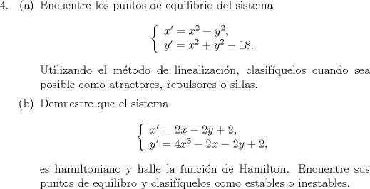 TEX: <br />\begin{enumerate}<br />\item[4.] \begin{itemize} \item[(a)] Encuentre los puntos de equilibrio del sistema<br />$$ \left\{ \begin{array}{l} x'=x^2-y^2, \\ y'=x^2+y^2-18.\end{array} \right. $$<br />Utilizando el mtodo de linealizacin, clasifquelos cuando sea posible como atractores, repulsores o sillas.<br />\item[(b)] Demuestre que el sistema<br />$$ \left\{ \begin{array}{l} x'=2x-2y+2, \\ y'=4x^3-2x-2y+2,\end{array} \right. $$<br />es hamiltoniano y halle la funcin de Hamilton. Encuentre sus puntos de equilibro y clasifquelos como estables o inestables.<br />\end{itemize}<br />\end{enumerate}<br />