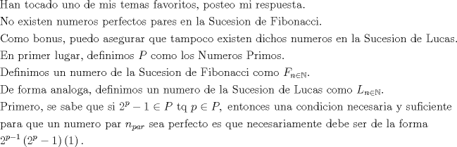 TEX: <br />\[<br />\begin{gathered}<br />  {\text{Han tocado uno de mis temas favoritos}}{\text{, posteo mi respuesta}}{\text{.                                    }} \hfill \\<br />  {\text{No existen numeros perfectos pares en la Sucesion de Fibonacci}}{\text{. }} \hfill \\<br />  {\text{Como bonus}}{\text{, puedo asegurar que tampoco existen dichos numeros en la Sucesion de Lucas}}{\text{.}} \hfill \\<br />  {\text{En primer lugar}}{\text{, definimos }}P{\text{ como los Numeros Primos}}. \hfill \\<br />  {\text{Definimos un numero de la Sucesion de Fibonacci como }}F_{n \in \mathbb{N}} {\text{. }} \hfill \\<br />  {\text{De forma analoga}}{\text{, definimos un numero de la Sucesion de Lucas como }}L_{n \in \mathbb{N}} . \hfill \\<br />  {\text{Primero}}{\text{, se sabe que si 2}}^p  - 1 \in P{\text{ tq }}p \in P,{\text{ entonces una condicion necesaria y suficiente }} \hfill \\<br />  {\text{para que un numero par }}n_{par} {\text{ sea perfecto es que necesariamente debe ser de la forma }} \hfill \\<br />  2^{p - 1} \left( {{\text{2}}^p  - 1} \right)\left( 1 \right). \hfill \\ <br />\end{gathered} <br />\]<br />