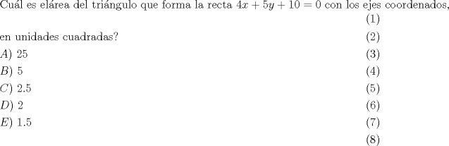 TEX: \begin{align}<br />  & \text{Cu }\!\!\acute{\mathrm{a}}\!\!\text{ l es el  }\!\!\acute{\mathrm{a}}\!\!\text{ rea del tri }\!\!\acute{\mathrm{a}}\!\!\text{ ngulo que forma la recta }4x+5y+10=0\text{ con los ejes coordenados}\text{, } \\ <br /> & \text{en unidades cuadradas?} \\ <br /> & A)\text{ }25 \\ <br /> & B)\text{ }5 \\ <br /> & C)\text{ }2.5 \\ <br /> & D)\text{ }2 \\ <br /> & E)\text{ }1.5 \\ <br />\end{align}$$