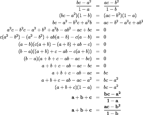 TEX: \begin{eqnarray*}<br />\frac{bc-a^2}{1-a} & = & \frac{ac-b^2}{1-b} \\<br />(bc-a^2)(1-b) & = & (ac-b^2)(1-a) \\<br />bc-a^2-b^2c+a^2b & = & ac-b^2-a^2c+ab^2 \\<br />a^2c-b^2c-a^2+b^2+a^2b-ab^2-ac+bc & = & 0 \\<br />c(a^2-b^2)-(a^2-b^2)+ab(a-b)-c(a-b) & = & 0 \\<br />(a-b)(c(a+b)-(a+b)+ab-c) & = & 0 \\<br />(b-a)((a+b)+c-ab-c(a+b)) & = & 0 \\<br />(b-a)(a+b+c-ab-ac-bc) & = & 0 \\<br />a+b+c-ab-ac-bc & = & 0 \\<br />a+b+c-ab-ac & = & bc \\<br />a+b+c-ab-ac-a^2 & = & bc-a^2 \\<br />(a+b+c)(1-a) & = & bc-a^2 \\<br />\mathbf{a+b+c} & \mathbf{=} & \mathbf{\frac{bc-a^2}{1-a}} \\<br />\mathbf{a+b+c} & \mathbf{=} & \mathbf{\frac{ac-b^2}{1-b}}<br />\end{eqnarray*}