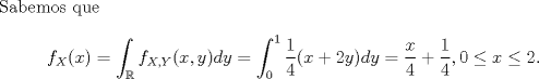 TEX: \noindent Sabemos que<br />\[f_X(x)=\int_\mathbb{R}f_{X,Y}(x,y)dy=\int_0^1\frac{1}{4}(x+2y)dy=\frac{x}{4}+\frac{1}{4},0\leq x\leq 2.\]<br />