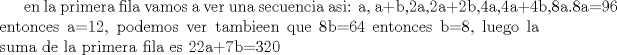 TEX:  en la primera fila vamos a ver una secuencia asi: a, a+b,2a,2a+2b,4a,4a+4b,8a.8a=96 entonces a=12, podemos ver tambieen que 8b=64 entonces b=8, luego la suma de la primera fila es 22a+7b=320